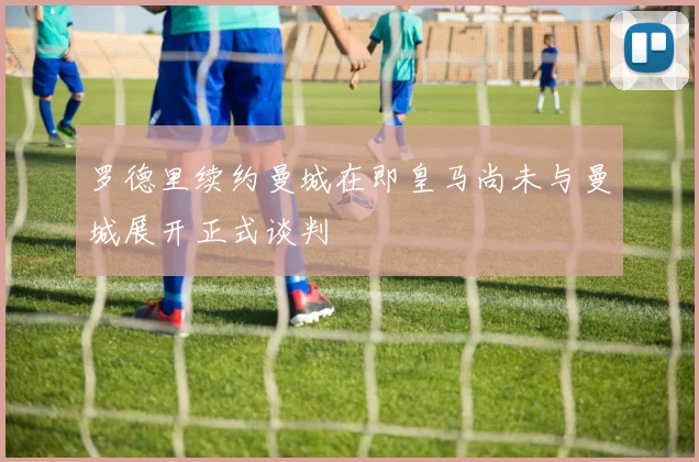 罗德里续约曼城在即皇马尚未与曼城展开正式谈判
