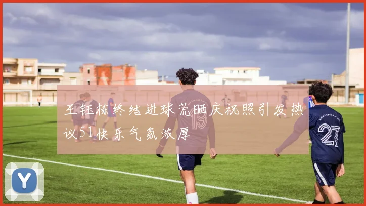 王钰栋终结进球荒晒庆祝照引发热议51快乐气氛浓厚