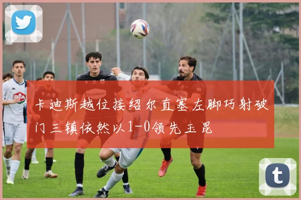 卡迪斯越位接绍尔直塞左脚巧射破门三镇依然以1-0领先玉昆