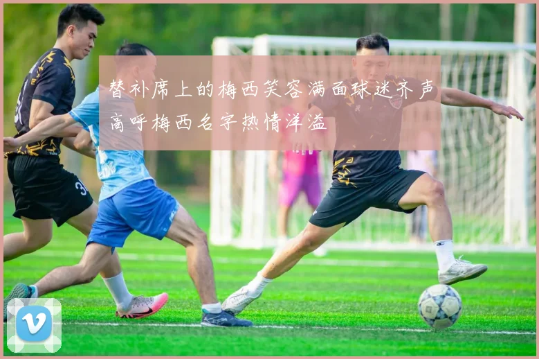 替补席上的梅西笑容满面球迷齐声高呼梅西名字热情洋溢
