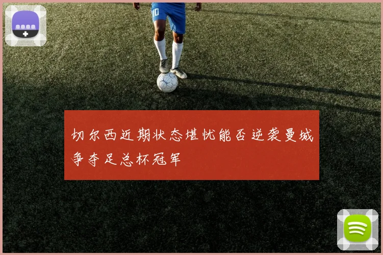 切尔西近期状态堪忧能否逆袭曼城争夺足总杯冠军