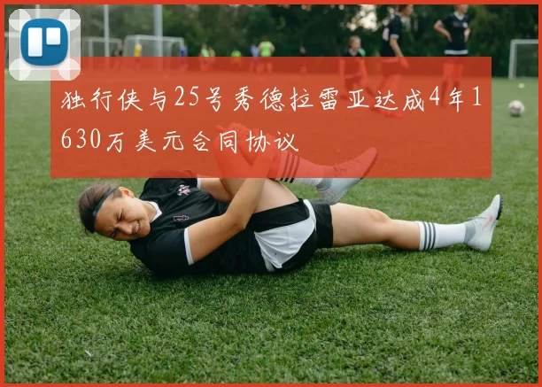 独行侠与25号秀德拉雷亚达成4年1630万美元合同协议
