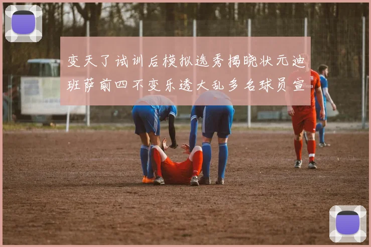 变天了试训后模拟选秀揭晓状元迪班萨前四不变乐透大乱多名球员宣布退选