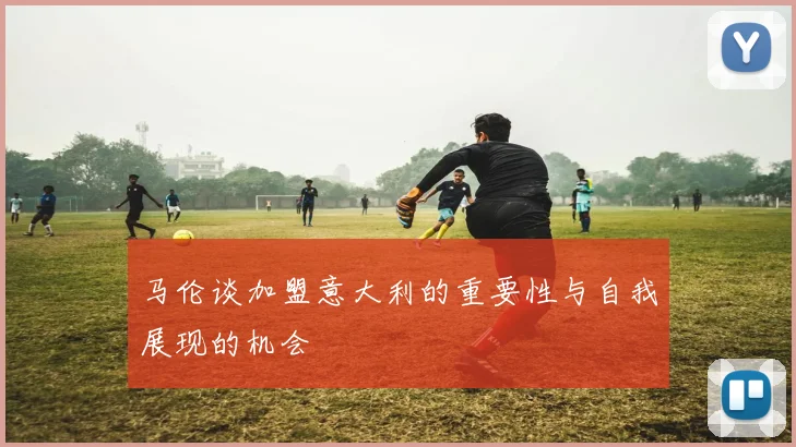 马伦谈加盟意大利的重要性与自我展现的机会