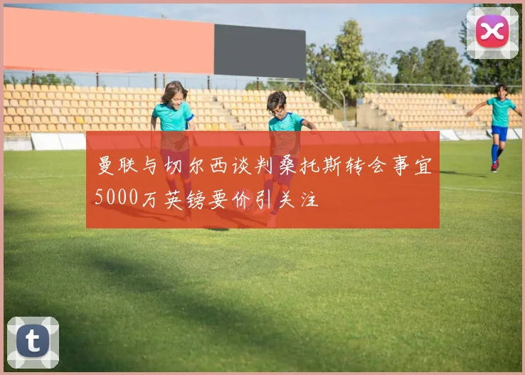 曼联与切尔西谈判桑托斯转会事宜5000万英镑要价引关注