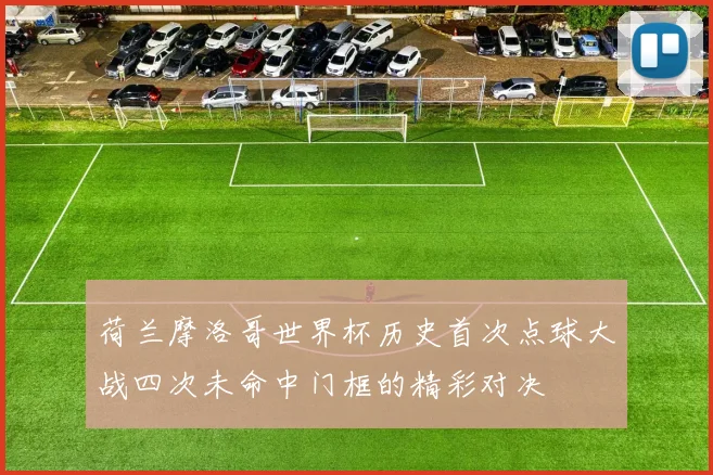 荷兰摩洛哥世界杯历史首次点球大战四次未命中门框的精彩对决