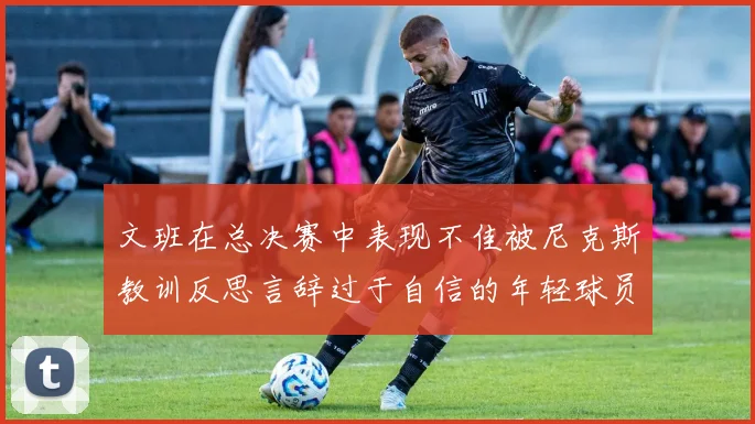文班在总决赛中表现不佳被尼克斯教训反思言辞过于自信的年轻球员成长之路