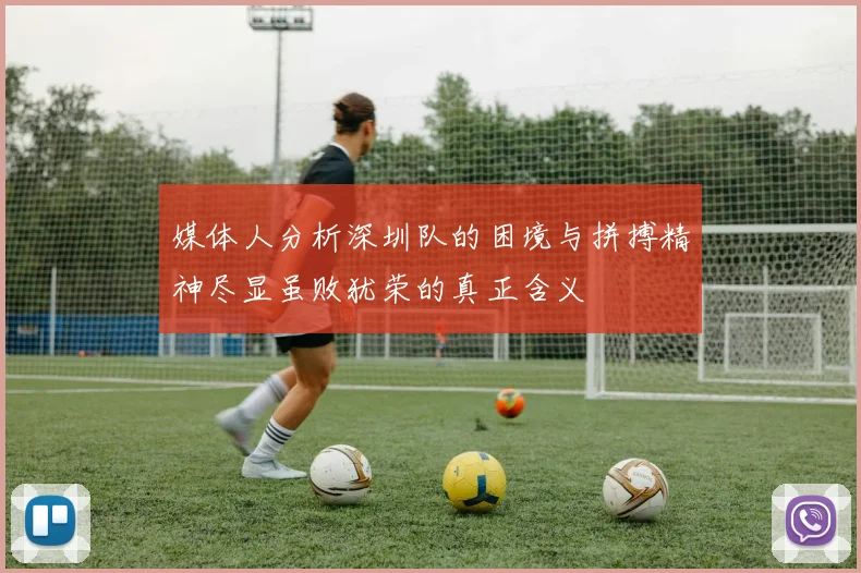 媒体人分析深圳队的困境与拼搏精神尽显虽败犹荣的真正含义